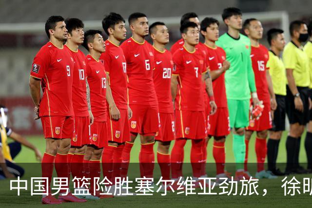 中国男篮险胜塞尔维亚劲旅，徐昕表现出色